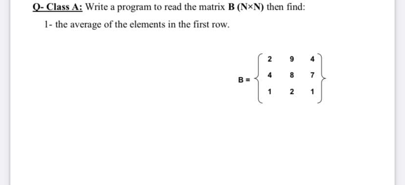 Q- Class A: Write a program to read the matrix B (N×N) then find:
1- the average of the elements in the first row.
2
9
4
4
B =
8
7
1
2
1
