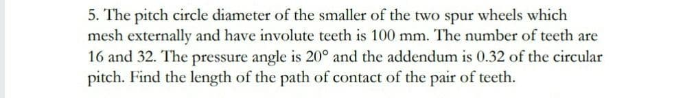 5. The pitch circle diameter of the smaller of the two spur wheels which
mesh externally and have involute teeth is 100 mm. The number of teeth are
16 and 32. The pressure angle is 20° and the addendum is 0.32 of the circular
pitch. Find the length of the path of contact of the pair of teeth.
