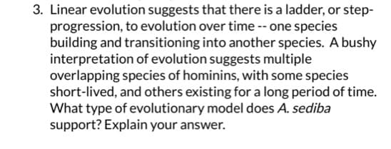 3. Linear evolution suggests that there is a ladder, or step-
progression, to evolution over time -- one species
building and transitioning into another species. A bushy
interpretation of evolution suggests multiple
overlapping species of hominins, with some species
short-lived, and others existing for a long period of time.
What type of evolutionary model does A. sediba
support? Explain your answer.