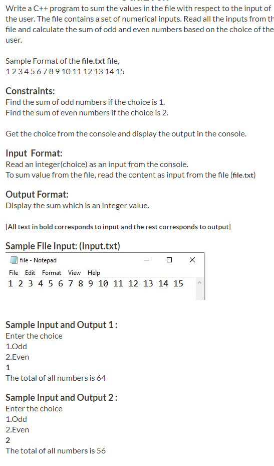 Write a C++ program to sum the values in the file with respect to the input of
the user. The file contains a set of numerical inputs. Read all the inputs from th
file and calculate the sum of odd and even numbers based on the choice of the
user.
Sample Format of the file.txt file,
123456789 10 11 12 13 14 15
Constraints:
Find the sum of odd numbers if the choice is 1.
Find the sum of even numbers if the choice is 2.
Get the choice from the console and display the output in the console.
Input Format:
Read an integer(choice) as an input from the console.
To sum value from the file, read the content as input from the file (file.txt)
Output Format:
Display the sum which is an integer value.
[All text in bold corresponds to input and the rest corresponds to output]
Sample File Input: (Input.txt)
file - Notepad
File Edit Format View Help
1 2 3 4 5 6 7 8 9 10 11 12 13 14 15
Sample Input and Output 1:
Enter the choice
1.Odd
2.Even
1
The total of all numbers is 64
Sample Input and Output 2:
Enter the choice
1.Odd
2.Even
2
The total of all numbers is 56
