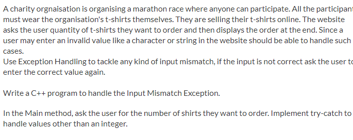 A charity orgnaisation is organising a marathon race where anyone can participate. All the participant
must wear the organisation's t-shirts themselves. They are selling their t-shirts online. The website
asks the user quantity of t-shirts they want to order and then displays the order at the end. Since a
user may enter an invalid value like a character or string in the website should be able to handle such
cases.
Use Exception Handling to tackle any kind of input mismatch, if the input is not correct ask the user to
enter the correct value again.
Write a C++ program to handle the Input Mismatch Exception.
In the Main method, ask the user for the number of shirts they want to order. Implement try-catch to
handle values other than an integer.
