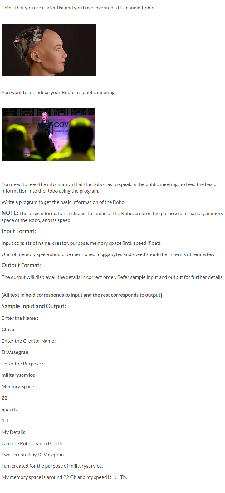 Think that you are a scientist and you have invented a Humanoid Robo.
You want to introduce your Robo in a public meeting.
SCOV
Centres of
You need to feed the information that the Robo has to speak in the public meeting. So feed the basic
information into the Robo using the program.
Write a program to get the basic information of the Robo.
NOTE: The basic information includes the name of the Robo, creator, the purpose of creation, memory
space of the Robo, and its speed.
Input Format:
Input consists of name, creator, purpose, memory space (int), speed (float).
Unit of memory space should be mentioned in gigabytes and speed should be in terms of terabytes.
Output Format:
The output will display all the details in correct order. Refer sample input and output for further details.
[All text in bold corresponds to input and the rest corresponds to output]
Sample Input and Output:
Enter the Name:
Chitti
Enter the Creator Name:
Dr.Vasegran
Enter the Purpose:
militaryservice
Memory Space :
22
Speed:
1.1
My Details:
I am the Robot named Chitti.
I was created by Dr.Vasegran.
I am created for the purpose of militaryservice.
My memory space is around 22 Gb and my speed is 1.1 Tb.
