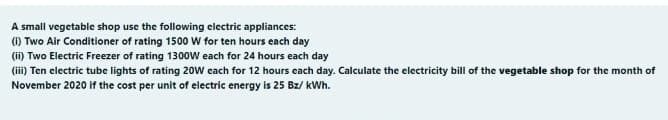 A small vegetable shop use the following electric appliances:
() Two Air Conditioner of rating 1500 W for ten hours each day
(ii) Two Electric Freezer of rating 1300w each for 24 hours each day
(ii) Ten electric tube lights of rating 20W cach for 12 hours cach day. Calculate the electricity bill of the vegetable shop for the month of
November 2020 if the cost per unit of electric energy is 25 Bz/ kWh.
