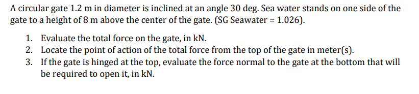 A circular gate 1.2 m in diameter is inclined at an angle 30 deg. Sea water stands on one side of the
gate to a height of 8 m above the center of the gate. (SG Seawater = 1.026).
1.
Evaluate the total force on the gate, in kN.
2. Locate the point of action of the total force from the top of the gate in meter(s).
3.
If the gate is hinged at the top, evaluate the force normal to the gate at the bottom that will
be required to open it, in kN.