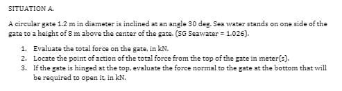 SITUATION A.
A circular gate 1.2 m in diameter is inclined at an angle 30 deg. Sea water stands on one side of the
gate to a height of 8 m above the center of the gate. (SG Seawater = 1.026).
1.
2.
3.
Evaluate the total force on the gate, in kN.
Locate the point of action of the total force from the top of the gate in meter(s).
If the gate is hinged at the top, evaluate the force normal to the gate at the bottom that will
be required to open it, in kN.