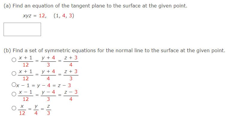 (a) Find an equation of the tangent plane to the surface at the given point.
xyz = 12, (1, 4, 3)
(b) Find a set of symmetric equations for the normal line to the surface at the given point.
O x + 1_ y + 4
z + 3
12
3
4
O x + 1
y + 4
z + 3
12
4
3
Ox - 1 = y – 4 = z
3
OX- 1
12
y
4
Z - 3
3
4
y
12
4
3
