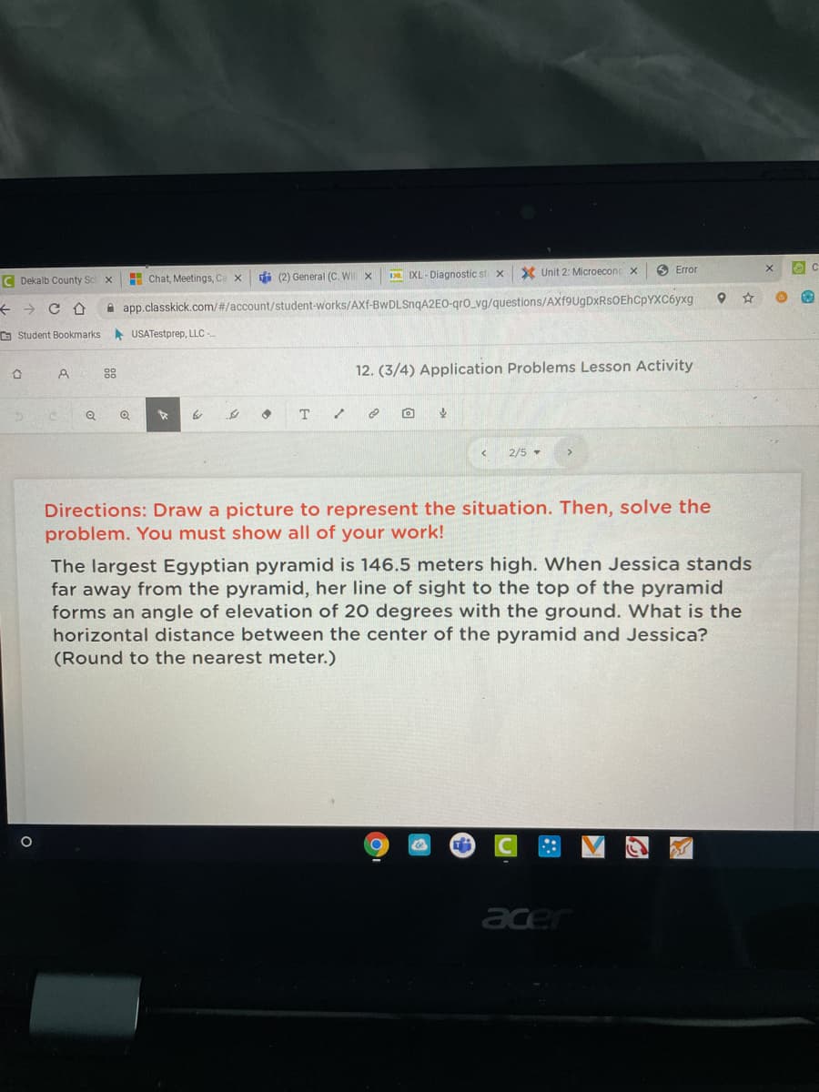 H Chat, Meetings, Ca x
di (2) General (C. Wil x
D IXL- Diagnostic st x
X Unit 2: Microeconc x
O Error
C Dekalb County Se
i app.classkick.com/#/account/student-works/AXf-BwDLSnqA2EO-gro_vg/questions/AXf9UgDxRsOEhCpYXC6yxg
O Student Bookmarks
A USATestprep, LLC
88
12. (3/4) Application Problems Lesson Activity
2/5 -
Directions: Draw a picture to represent the situation. Then, solve the
problem. You must show all of your work!
The largest Egyptian pyramid is 146.5 meters high. When Jessica stands
far away from the pyramid, her line of sight to the top of the pyramid
forms an angle of elevation of 20 degrees with the ground. What is the
horizontal distance between the center of the pyramid and Jessica?
(Round to the nearest meter.)
acer
