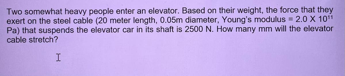 Two somewhat heavy people enter an elevator. Based on their weight, the force that they
exert on the steel cable (20 meter length, 0.05m diameter, Young's modulus = 2.0 X 1011
Pa) that suspends the elevator car in its shaft is 2500 N. How many mm will the elevator
cable stretch?
