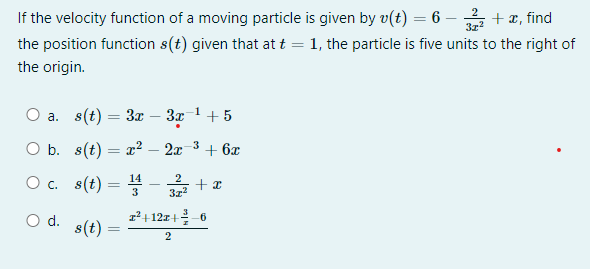 31²
If the velocity function of a moving particle is given by v(t) = 6 - + x, find
the position function s(t) given that at t = 1, the particle is five units to the right of
the origin.
-1
O a. s(t) = 3x − 3x¯¹ +5
O b.
s(t) = x² 2x -3
+ 6x
14
2
O c.
s(t) = 1¹
31²
O d.
z²+12z+-6
s(t)
2
=
+x