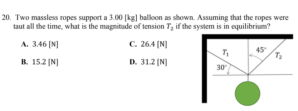 20. Two massless ropes support a 3.00 [kg] balloon as shown. Assuming that the ropes were
taut all the time, what is the magnitude of tension T, if the system is in equilibrium?
А. 3.46 [N]
С. 26.4 [N]
T1
45°
T2
В. 15.2 [N]
D. 31.2 [N]
30°
