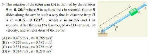 5- The rotation of the 0.9m arm OA is defined by the relation
0 = 0.20t2 where 0 in radians and t in seconds. Collar B
slides along the arm in such a way that its distance from O
is (r = 0.5-0.12 tt). where r in meters and t in
seconds. After the arm OA has rotated 45: Determine the
velocity, and acceleration of the collar.
(A) v= 0.476 m/s , a= 0.785 m/s
(B) v= 0.229 m/s, a= 0.587 m/s?
(C) v= 0.331 m/s, a= 0.788 m/s?
(D) v= 0.314 m/s , a= 0.218 m/s?

