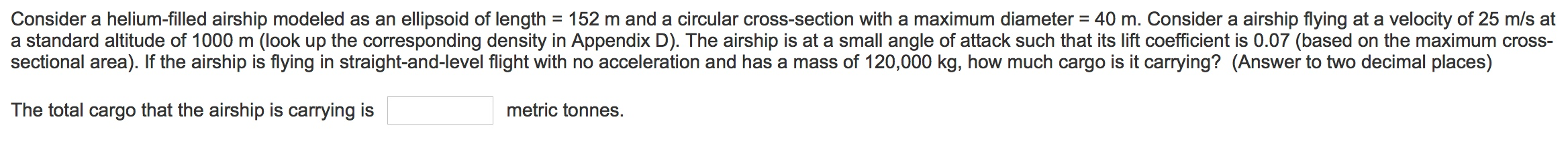 Consider a helium-filled airship modeled as an ellipsoid of length = 152 m and a circular cross-section with a maximum diameter = 40 m. Consider a airship flying at a velocity of 25 m/s at
a standard altitude of 1000 m (look up the corresponding density in Appendix D). The airship is at a small angle of attack such that its lift coefficient is 0.07 (based on the maximum cross-
sectional area). If the airship is flying in straight-and-level flight with no acceleration and has a mass of 120,000 kg, how much cargo is it carrying? (Answer to two decimal places)
The total cargo that the airship is carrying is
metric tonnes.
