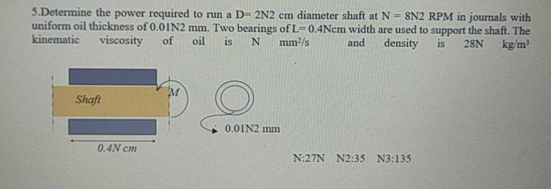 5.Determine the power required to run a D- 2N2 cm diameter shaft at N = 8N2 RPM in journals with
uniform oil thickness of 0.01N2 mm. Two bearings of L=0.4Nem width are used to support the shaft. The
kinematic
%3D
viscosity
of
oil
is
mm/s
and
density
is
28N
kg/m?
M
Shaft
0.01N2 mm
0.4N cm
N:27N N2:35 N3:135
