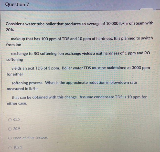 Question 7
Consider a water tube boiler that produces an average of 10,000 lb/hr of steam with
20%
makeup that has 100 ppm of TDS and 10 ppm of hardness. It is planned to switch
from ion
exchange to RO softening. Ion exchange yields a exit hardness of 1 ppm and RO
softening
yields an exit TDS of 3 ppm. Boiler water TDS must be maintained at 3000 ppm
for either
