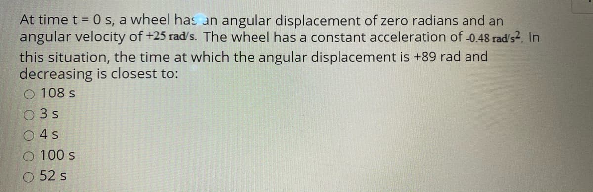 At time t = 0 s, a wheel has an angular displacement of zero radians and an
angular velocity of +25 rad/s. The wheel has a constant acceleration of -0.48 rad/s2. In
this situation, the time at which the angular displacement is +89 rad and
decreasing is closest to:
108 s
3 s
O4 s
O 100 s
52 s
