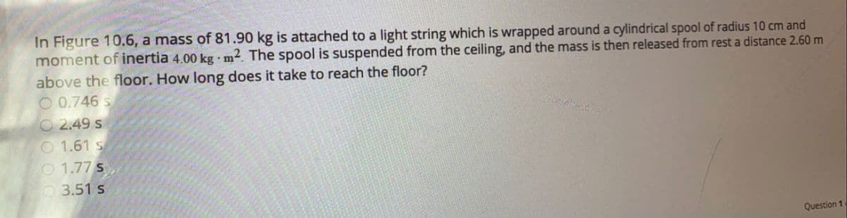 In Figure 10.6, a mass of 81.90 kg is attached to a light string which is wrapped around a cylindrical spool of radius 10 cm and
moment of inertia 4.00 kg m2. The spool is suspended from the ceiling, and the mass is then released from rest a distance 2.60 m
above the floor. How long does it take to reach the floor?
O 0.746 s
O 2.49 s
O 1.61 s
O 1.77 s
O3.51 s
Question 1
