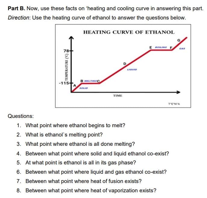 Part B. Now, use these facts on 'heating and cooling curve in answering this part.
Direction: Use the heating curve of ethanol to answer the questions below.
HEATING CURVE OF ETHANOL
G.
E BOILING F
GAS
78+
LIQUID
B MEL TINGC
-115+
A
SOLID
TIME
T'E'N'A
Questions:
1. What point where ethanol begins to melt?
2. What is ethanol's melting point?
3. What point where ethanol is all done melting?
4. Between what point where solid and liquid ethanol co-exist?
5. At what point is ethanol is all in its gas phase?
6. Between what point where liquid and gas ethanol co-exist?
7. Between what point where heat of fusion exists?
8. Between what point where heat of vaporization exists?
u TEMPERATURE (C)
