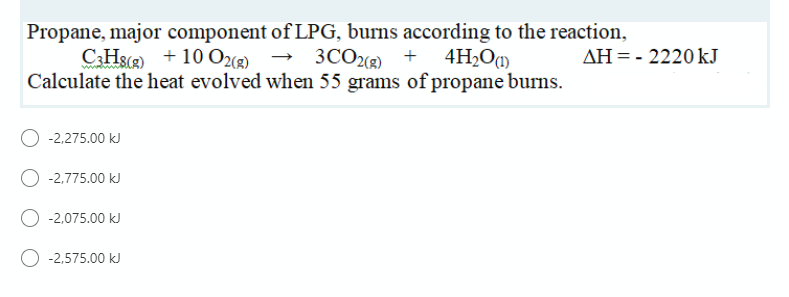 Propane, major component of LPG, burns according to the reaction,
C:Hs(2) + 10 O2® → 3CO + 4H2Og)
Calculate the heat evolved when 55 grams of propane burns.
AH = - 2220 kJ
-2,275.00 kJ
O -2,775.00 kJ
O -2.075.00 kJ
-2,575.00 kJ
