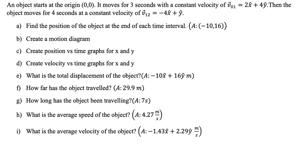 An object starts at the origin (0,0). It moves for 3 seconds with a constant velocity of vo1 = 2£ + 4ỹ.Then the
object moves for 4 seconds at a constant velocity of i12 = -4£ + ŷ.
a) Find the position of the object at the end of each time interval. (A: (–10,16))
b) Create a motion diagram
c) Create position vs time graphs for x and y
d) Create velocity vs time graphs for x and y
e) What is the total displacement of the object?(A: –10£ + 16ŷ m)
f) How far has the object travelled? (A: 29.9 m)
g) How long has the object been travelling?(A: 7s)
h) What is the average speed of the object? (A: 4.27")
i) What is the average velocity of the object? (A: –1.43£ + 2.29ŷ )
