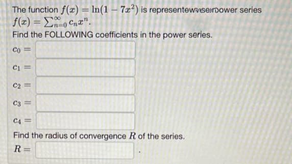 The function f(x) = ln(1-72) is representewwserpower series
f(x) = Σ@o Cha".
Find the FOLLOWING coefficients in the power series.
Co=
C1 =
C2 =
C3=
C4 =
Find the radius of convergence R of the series.
R=