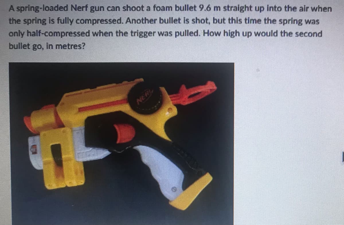 A spring-loaded Nerf gun can shoot a foam bullet 9.6 m straight up into the air when
the spring is fully compressed. Another bullet is shot, but this time the spring was
only half-compressed when the trigger was pulled. How high up would the second
bullet go, in metres?