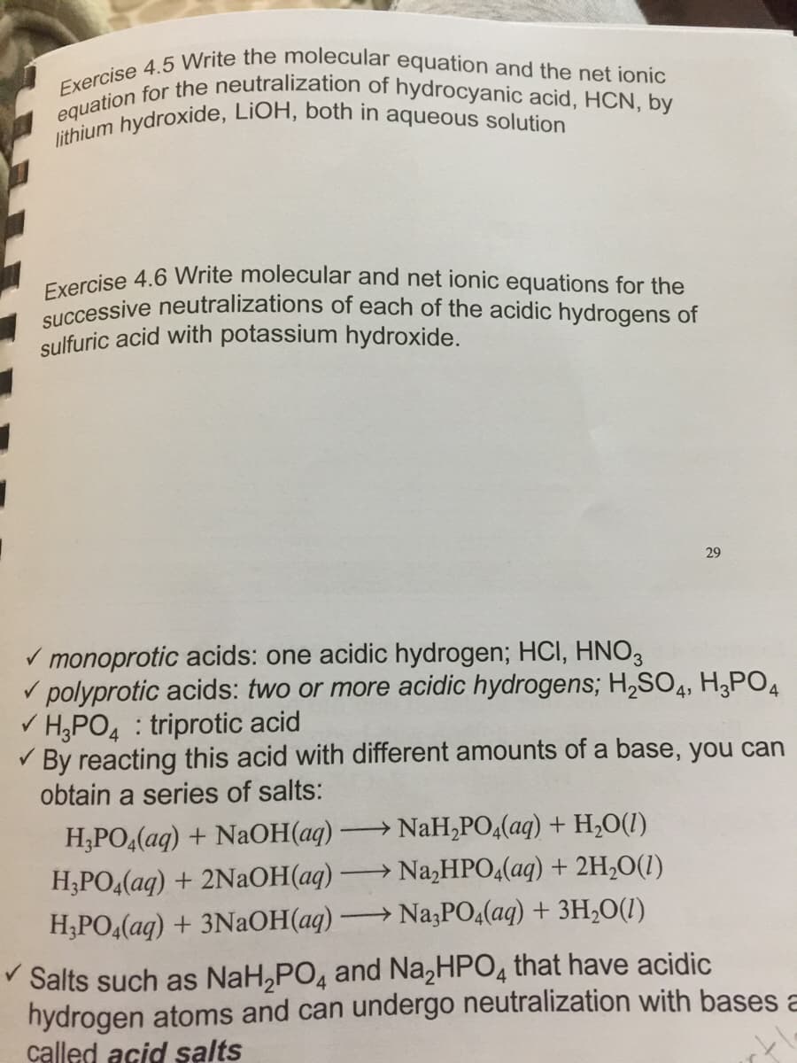 lithium hydroxide, LİOH, both in aqueous solution
Exercise 4.5 Write the molecular equation and the net ionic
successive neutralizations of each of the acidic hydrogens of
Exercise 4.6 Write molecular and net ionic equations for the
equation for the neutralization of hydrocyanic acid, HCN, by
sulfuric acid with potassium hydroxide.
29
V monoprotic acids: one acidic hydrogen; HCI, HNO3
V polyprotic acids: two or more acidic hydrogens; H,SO4, H¿PO4
V H;PO4 : triprotic acid
V By reacting this acid with different amounts of a base, you can
obtain a series of salts:
Н.РОДад) + NaОН ад)
Н,РО,(аq) + 2NaОНа)
→ NaH,PO4(aq) + H,O(1)
→ Na,HPO4(aq) + 2H,O(1)
H;PO4(aq) + 3NAOH(aq)
Na;PO4(aq) + 3H,O(1)
>
V Salts such as NaH,PO, and Na,HPO4 that have acidic
hydrogen atoms and can undergo neutralization with bases a
called acid salts
