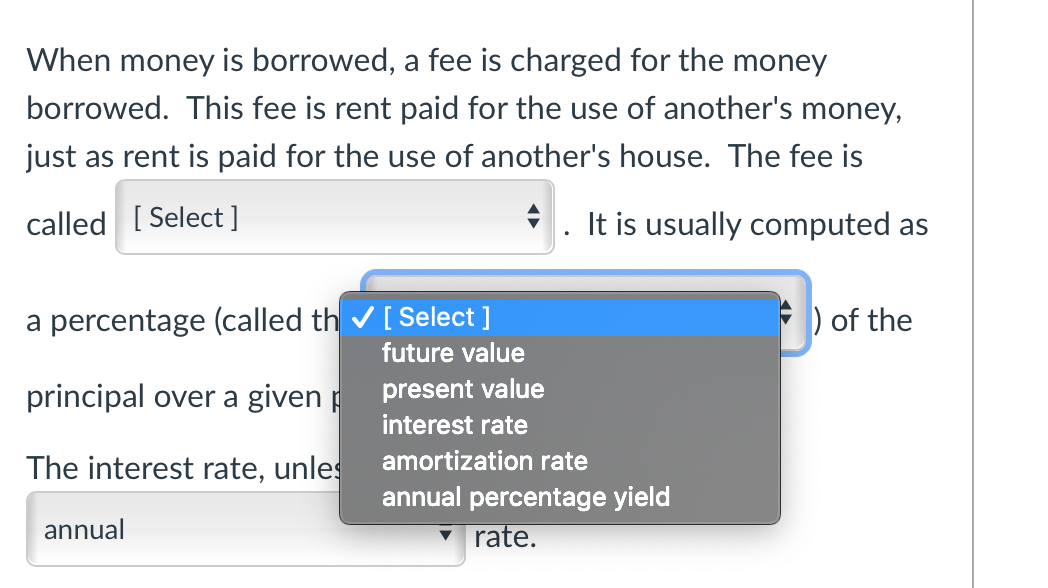 When money is borrowed, a fee is charged for the money
borrowed. This fee is rent paid for the use of another's money,
just as rent is paid for the use of another's house. The fee is
called [Select]
It is usually computed as
a percentage (called th✔ [ Select ]
) of the
future value
principal over a given p
present value
interest rate
The interest rate, unles
amortization rate
annual percentage yield
annual
rate.