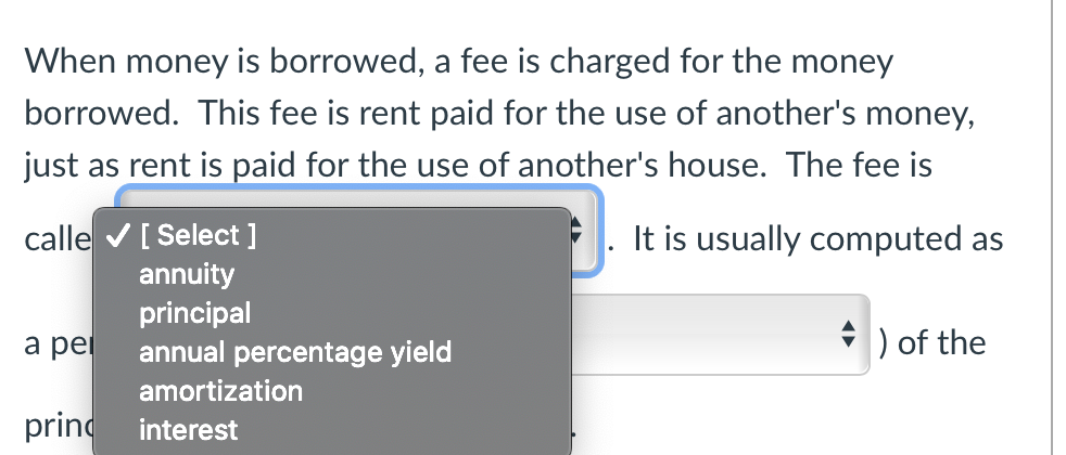 When money is borrowed, a fee is charged for the money
borrowed. This fee is rent paid for the use of another's money,
just as rent is paid for the use of another's house. The fee is
calle ✔ [ Select ]
It is usually computed as
annuity
principal
a pei
) of the
annual percentage yield
amortization
princ
interest