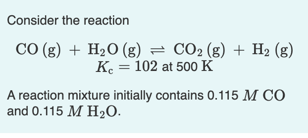 Consider the reaction
CO (g) + H20 (g) = CO2 (g) + H2 (g)
K. = 102 at 500 K
A reaction mixture initially contains 0.115 M CÓ
and 0.115 M H2O.
