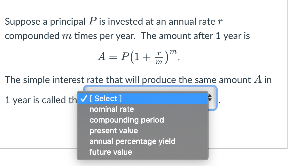 Suppose a principal P is invested at an annual rate r
compounded m times per year. The amount after 1 year is
m
A = P(1 + 2)".
m
The simple interest rate that will produce the same amount A in
1 year is called th✓ [Select]
nominal rate
compounding period
present value
annual percentage yield
future value