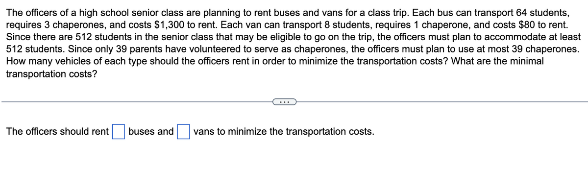 The officers of a high school senior class are planning to rent buses and vans for a class trip. Each bus can transport 64 students,
requires 3 chaperones, and costs $1,300 to rent. Each van can transport 8 students, requires 1 chaperone, and costs $80 to rent.
Since there are 512 students in the senior class that may be eligible to go on the trip, the officers must plan to accommodate at least
512 students. Since only 39 parents have volunteered to serve as chaperones, the officers must plan to use at most 39 chaperones.
How many vehicles of each type should the officers rent in order to minimize the transportation costs? What are the minimal
transportation costs?
The officers should rent
buses and vans to minimize the transportation costs.