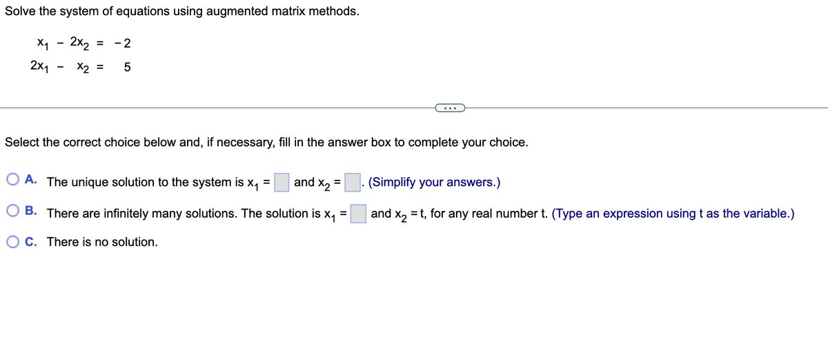 Solve the system of equations using augmented matrix methods.
x₁ - 2x₂
= - 2
2x1
x2 = 5
Select the correct choice below and, if necessary, fill in the answer box to complete your choice.
A. The unique solution to the system is X₁
=
and X₂
=
(Simplify your answers.)
=
and x₂ = t, for any real number t. (Type an expression using t as the variable.)
B. There are infinitely many solutions. The solution is X₁
OC. There is no solution.