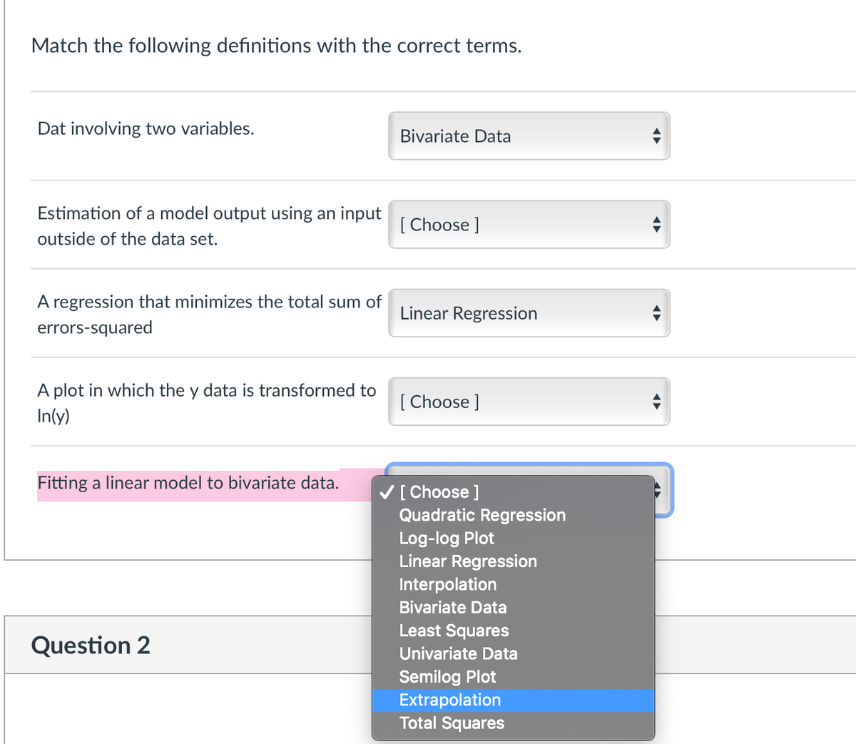 Match the following definitions with the correct terms.
Dat involving two variables.
Bivariate Data
Estimation of a model output using an input
[ Choose ]
outside of the data set.
A regression that minimizes the total sum of
Linear Regression
errors-squared
A plot in which the y data is transformed to
In(y)
[ Choose ]
Fitting a linear model to bivariate data.
V[ Choose ]
Quadratic Regression
Log-log Plot
Linear Regression
Interpolation
Bivariate Data
Least Squares
Question 2
Univariate Data
Semilog Plot
Extrapolation
Total Squares
