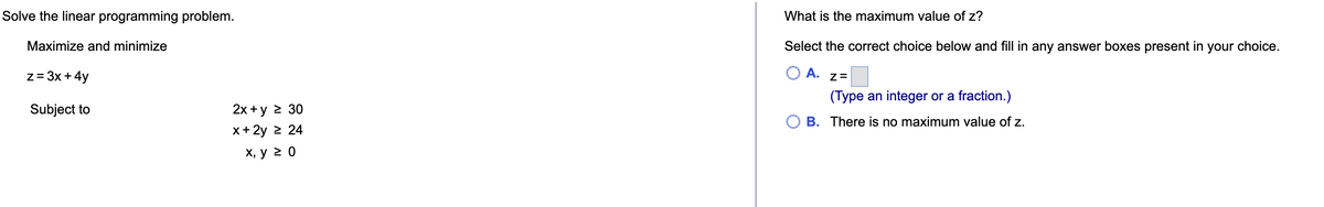 Solve the linear programming problem.
Maximize and minimize
z = 3x + 4y
Subject to
2x+y > 30
x + 2y = 24
x, y ≥ 0
What is the maximum value of z?
Select the correct choice below and fill in any answer boxes present in your choice.
A.
Z=
(Type an integer or a fraction.)
B. There is no maximum value of z.