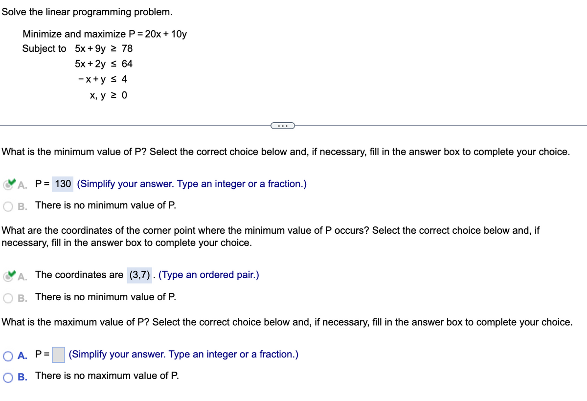 Solve the linear programming problem.
Minimize and maximize P = 20x+10y
Subject to
5x +9y ≥ 78
5x + 2y ≤ 64
-x+y ≤ 4
x, y ≥ 0
What is the minimum value of P? Select the correct choice below and, if necessary, fill in the answer box to complete your choice.
A. P= 130 (Simplify your answer. Type an integer or a fraction.)
B. There is no minimum value of P.
What are the coordinates of the corner point where the minimum value of P occurs? Select the correct choice below and, if
necessary, fill in the answer box to complete your choice.
A. The coordinates are (3,7). (Type an ordered pair.)
B. There is no minimum value of P.
What is the maximum value of P? Select the correct choice below and, if necessary, fill in the answer box to complete your choice.
OA. P=
(Simplify your answer. Type an integer or a fraction.)
B. There is no maximum value of P.