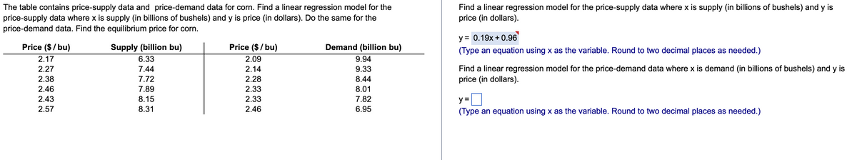 The table contains price-supply data and price-demand data for corn. Find a linear regression model for the
price-supply data where x is supply (in billions of bushels) and y is price (in dollars). Do the same for the
price-demand data. Find the equilibrium price for corn.
Find a linear regression model for the price-supply data where x is supply (in billions of bushels) and y is
price (in dollars).
у%3D 0.19х + 0.96
TTIT T
Price ($/ bu)
Supply (billion bu)
Price ($/ bu)
Demand (billion bu)
(Type an equation using x as the variable. Round to two decimal places as needed.)
2.17
6.33
2.09
9.94
Find a linear regression model for the price-demand data where x is demand (in billions of bushels) and y is
price (in dollars).
2.27
7.44
2.14
9.33
2.38
7.72
2.28
8.44
2.46
7.89
2.33
8.01
2.43
8.15
2.33
7.82
y =
2.57
8.31
2.46
6.95
(Type an equation using x as the variable. Round to two decimal places as needed.)
