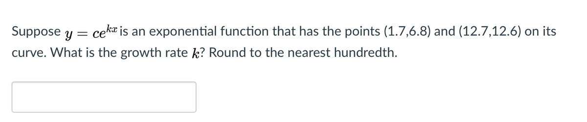 Suppose y = ceka is an exponential function that has the points (1.7,6.8) and (12.7,12.6) on its
curve. What is the growth rate k? Round to the nearest hundredth.
