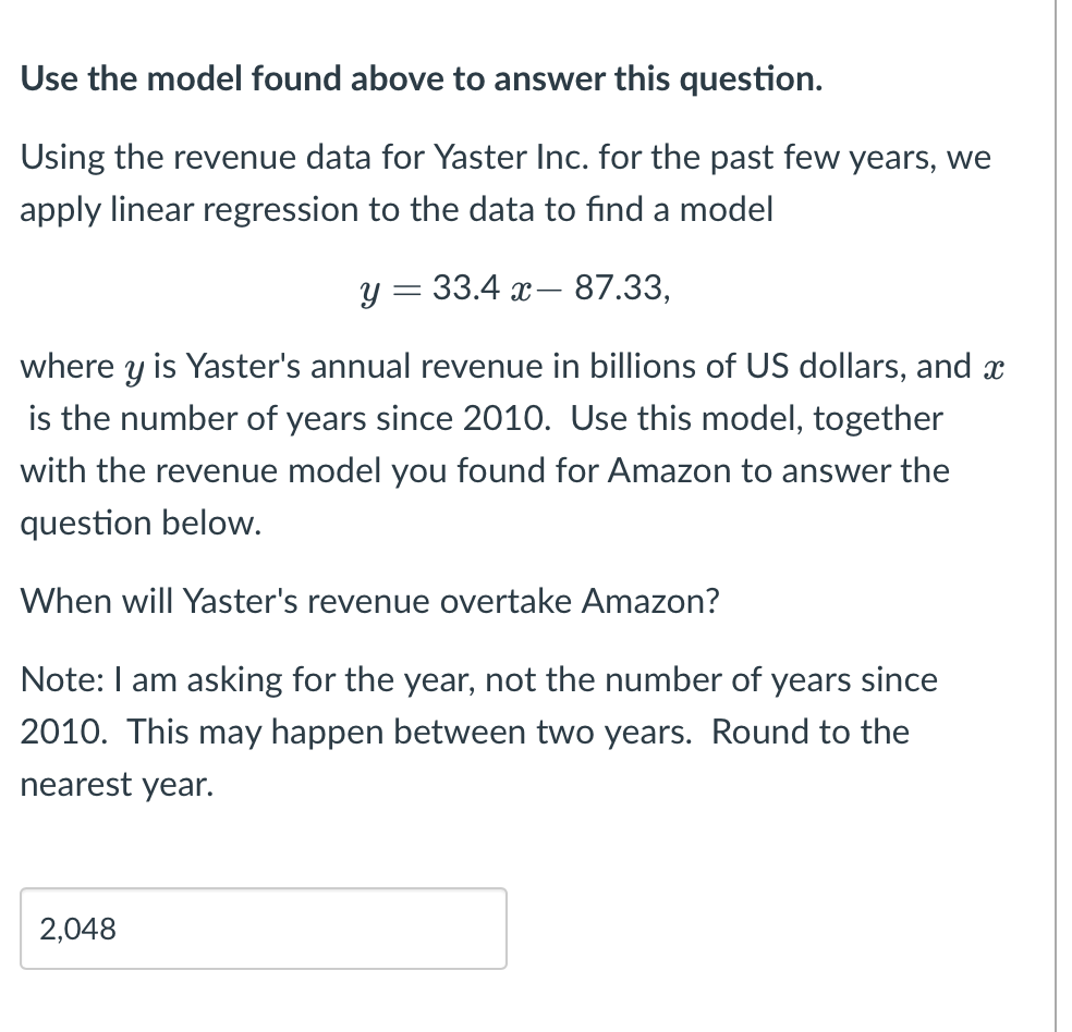 Use the model found above to answer this question.
Using the revenue data for Yaster Inc. for the past few years, we
apply linear regression to the data to find a model
у 3 33.4 х — 87.33,
where y is Yaster's annual revenue in billions of US dollars, and x
is the number of years since 2010. Use this model, together
with the revenue model you found for Amazon to answer the
question below.
When will Yaster's revenue overtake Amazon?
Note: I am asking for the year, not the number of years since
2010. This may happen between two years. Round to the
nearest year.
2,048
