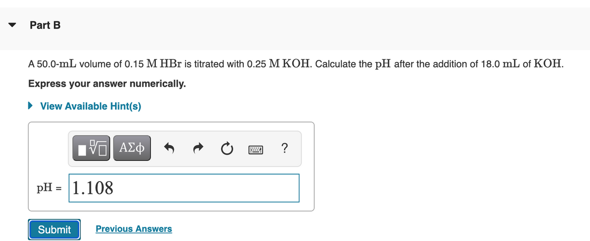 Part B
A 50.0-mL volume of 0.15 M HBr is titrated with 0.25 M KOH. Calculate the pH after the addition of 18.0 mL of KOH.
Express your answer numerically.
• View Available Hint(s)
?
pH =
|1.108
%D
Submit
Previous Answers
