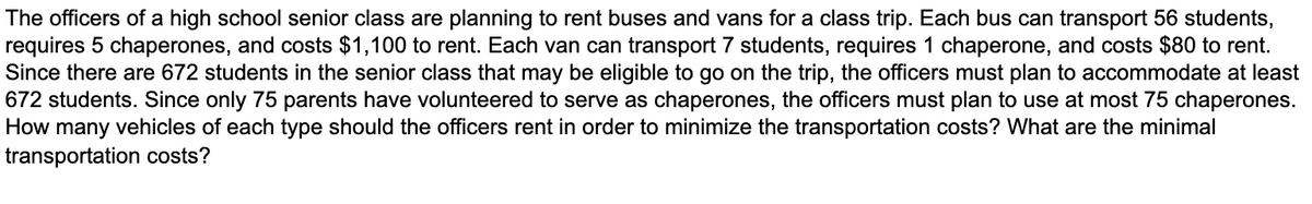 The officers of a high school senior class are planning to rent buses and vans for a class trip. Each bus can transport 56 students,
requires 5 chaperones, and costs $1,100 to rent. Each van can transport 7 students, requires 1 chaperone, and costs $80 to rent.
Since there are 672 students in the senior class that may be eligible to go on the trip, the officers must plan to accommodate at least
672 students. Since only 75 parents have volunteered to serve as chaperones, the officers must plan to use at most 75 chaperones.
How many vehicles of each type should the officers rent in order to minimize the transportation costs? What are the minimal
transportation costs?