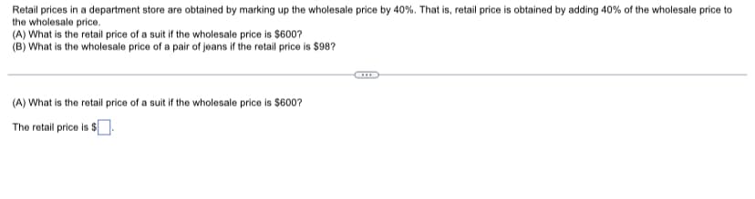 Retail prices in a department store are obtained by marking up the wholesale price by 40%. That is, retail price is obtained by adding 40% of the wholesale price to
the wholesale price.
(A) What is the retail price of a suit if the wholesale price is $600?
(B) What is the wholesale price of a pair of jeans if the retail price is $98?
(A) What is the retail price of a suit if the wholesale price is $600?
The retail price is $
