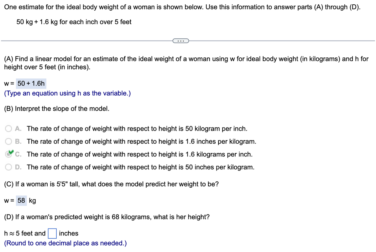 One estimate for the ideal body weight of a woman is shown below. Use this information to answer parts (A) through (D).
50 kg + 1.6 kg for each inch over 5 feet
(A) Find a linear model for an estimate of the ideal weight of a woman using w for ideal body weight (in kilograms) and h for
height over 5 feet (in inches).
w = 50 + 1.6h
(Type an equation using h as the variable.)
(B) Interpret the slope of the model.
A. The rate of change of weight with respect to height is 50 kilogram per inch.
B. The rate of change of weight with respect to height is 1.6 inches per kilogram.
C. The rate of change of weight with respect to height is 1.6 kilograms per inch.
D. The rate of change of weight with respect to height is 50 inches per kilogram.
(C) If a woman is 5'5" tall, what does the model predict her weight to be?
w = 58 kg
(D) If a woman's predicted weight is 68 kilograms, what is her height?
hx 5 feet and
inches
(Round to one decimal place as needed.)
