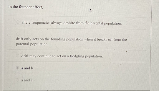 In the founder effect,
O allele frequencies always deviate from the parental population.
drift only acts on the founding population when it breaks off from the
parental population.
drift may continue to act on a fledgling population.
a and b
a and c
