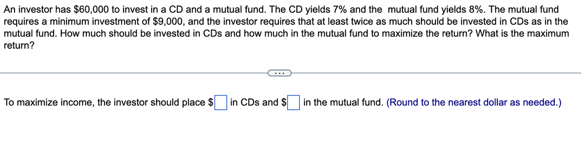 An investor has $60,000 to invest in a CD and a mutual fund. The CD yields 7% and the mutual fund yields 8%. The mutual fund
requires a minimum investment of $9,000, and the investor requires that at least twice as much should be invested in CDs as in the
mutual fund. How much should be invested in CDs and how much in the mutual fund to maximize the return? What is the maximum
return?
To maximize income, the investor should place $
in CDs and $ in the mutual fund. (Round to the nearest dollar as needed.)
