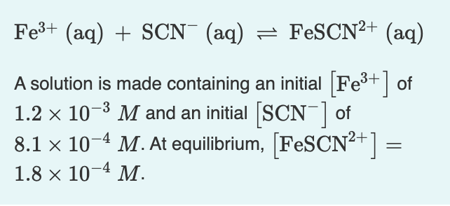 Fes+ (aq) + SCN (aq) = FESCN²+ (aq)
A solution is made containing an initial Fe+] of
1.2 x 10-3 M and an initial SCN¯ of
8.1 x 10-4 M. At equilibrium, [FESCN²+] =
1.8 x 10-4 M.
