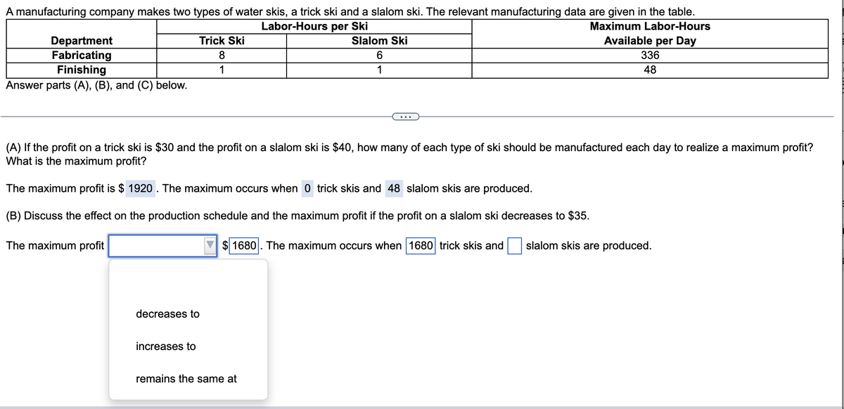 A manufacturing company makes two types of water skis, a trick ski and a slalom ski. The relevant manufacturing data are given in the table.
Labor-Hours per Ski
Maximum Labor-Hours
Available per Day
Trick Ski
Department
Fabricating
Slalom Ski
6
8
336
Finishing
1
1
48
Answer parts (A), (B), and (C) below.
(A) If the profit on a trick ski is $30 and the profit on a slalom ski is $40, how many of each type of ski should be manufactured each day to realize a maximum profit?
What is the maximum profit?
The maximum profit is $ 1920. The maximum occurs when 0 trick skis and 48 slalom skis are produced.
(B) Discuss the effect on the production schedule and the maximum profit if the profit on a slalom ski decreases to $35.
The maximum profit
$1680. The maximum occurs when 1680 trick skis and slalom skis are produced.
decreases to
increases to
remains the same at