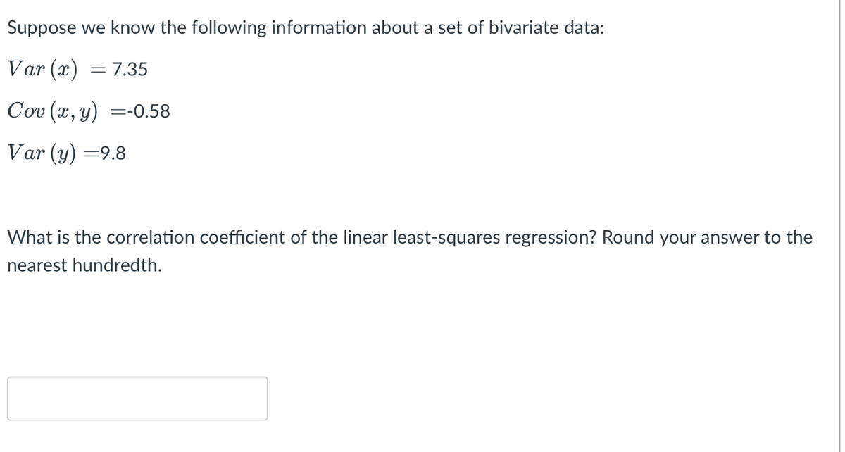 Suppose we know the following information about a set of bivariate data:
Var (x) = 7.35
Cov (x, y) =-0.58
Var (y) =9.8
What is the correlation coefficient of the linear least-squares regression? Round your answer to the
nearest hundredth.
