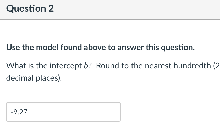 Question 2
Use the model found above to answer this question.
What is the intercept b? Round to the nearest hundredth (2
decimal places).
-9.27

