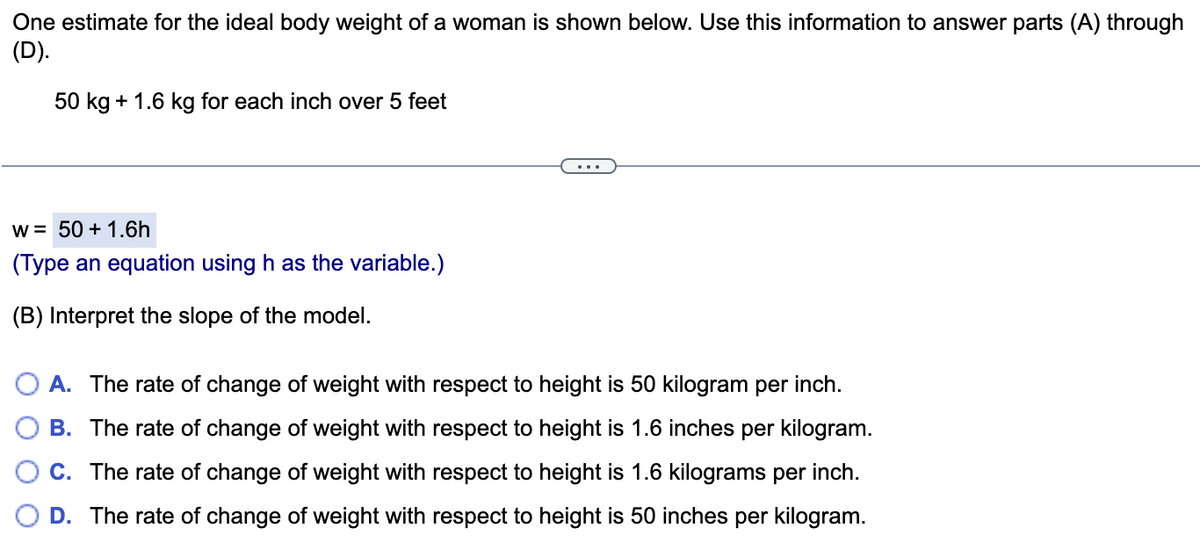 One estimate for the ideal body weight of a woman is shown below. Use this information to answer parts (A) through
(D).
50 kg + 1.6 kg for each inch over 5 feet
...
w = 50 + 1.6h
(Type an equation using h as the variable.)
(B) Interpret the slope of the model.
O A. The rate of change of weight with respect to height is 50 kilogram per inch.
B. The rate of change of weight with respect to height is 1.6 inches per kilogram.
O C. The rate of change of weight with respect to height is 1.6 kilograms per inch.
O D. The rate of change of weight with respect to height is 50 inches per kilogram.

