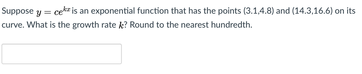 Suppose y
cekt is an exponential function that has the points (3.1,4.8) and (14.3,16.6) on its
curve. What is the growth rate k? Round to the nearest hundredth.
